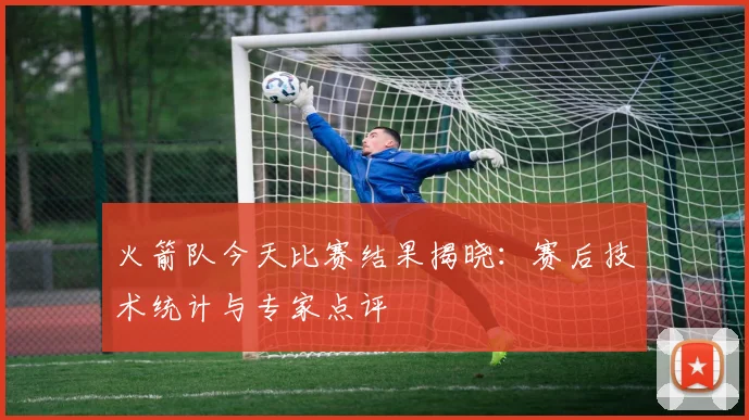 火箭队今天比赛结果揭晓:赛后技术统计与专家点评